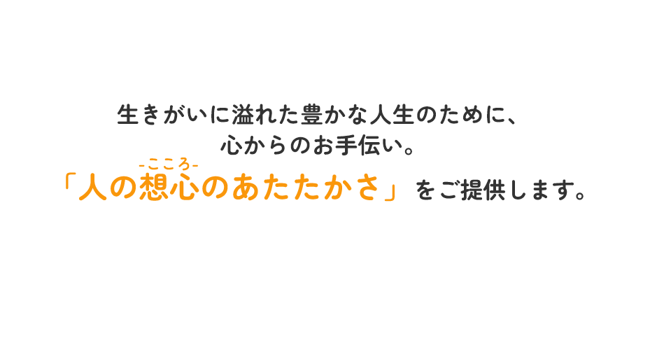 生きがいに溢れた豊かな人生のために、心からのお手伝い。「人の想心-こころ-のあたたかさ」をご提供します。